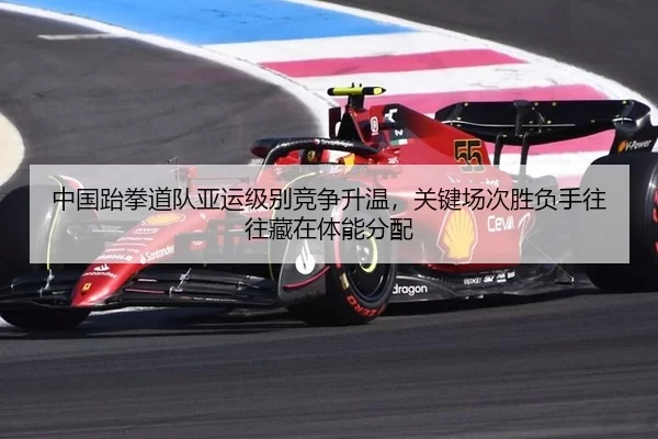 中国跆拳道队亚运级别竞争升温，关键场次胜负手往往藏在体能分配